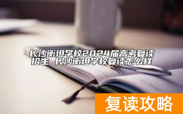 长沙衡坦学校2024届高考复读招生 长沙衡坦学校复读怎么样