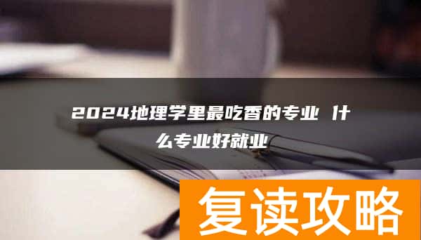 2024地理学里最吃香的专业 什么专业好就业
